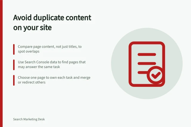 Avoid duplicate content on your site: Compare page content, not just titles, to spot overlaps; Use Search Console data to find pages that may answer the same task; Choose one page to own each task and merge or redirect others. Avoiding several pages that answer the same question