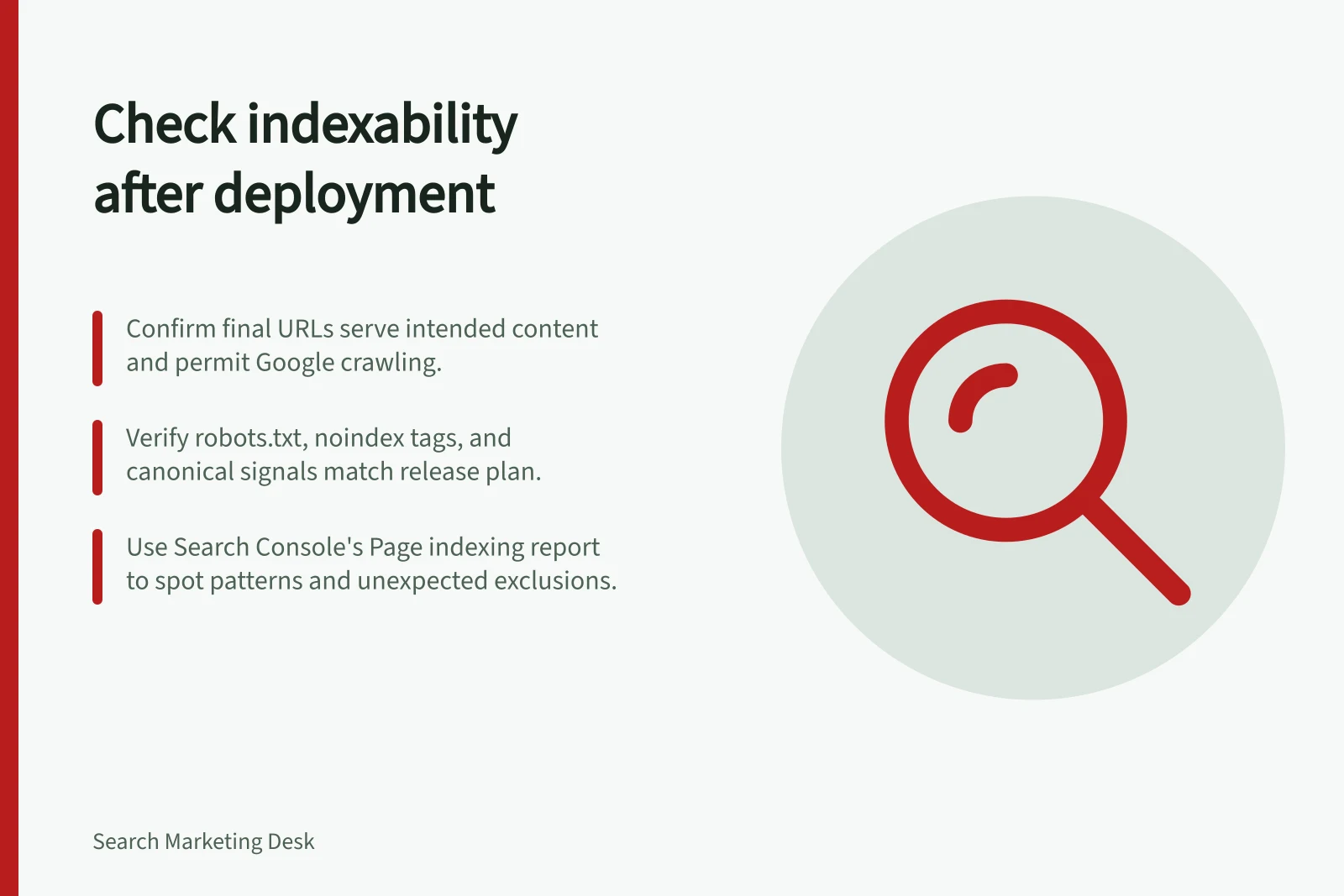 Check indexability after deployment: Confirm final URLs serve intended content and permit Google crawling.; Verify robots.txt, noindex tags, and canonical signals match release plan.; Use Search Console's Page indexing report to spot patterns and unexpected exclusions.