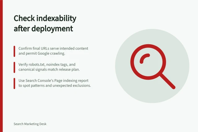 Check indexability after deployment: Confirm final URLs serve intended content and permit Google crawling.; Verify robots.txt, noindex tags, and canonical signals match release plan.; Use Search Console's Page indexing report to spot patterns and unexpected exclusions. Checking indexability after deployment