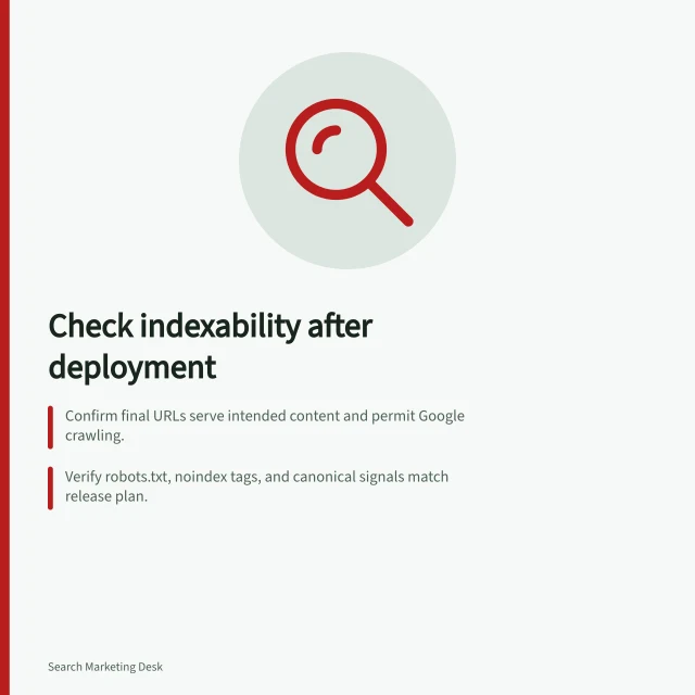 Check indexability after deployment: Confirm final URLs serve intended content and permit Google crawling.; Verify robots.txt, noindex tags, and canonical signals match release plan.; Use Search Console's Page indexing report to spot patterns and unexpected exclusions. Checking indexability after deployment