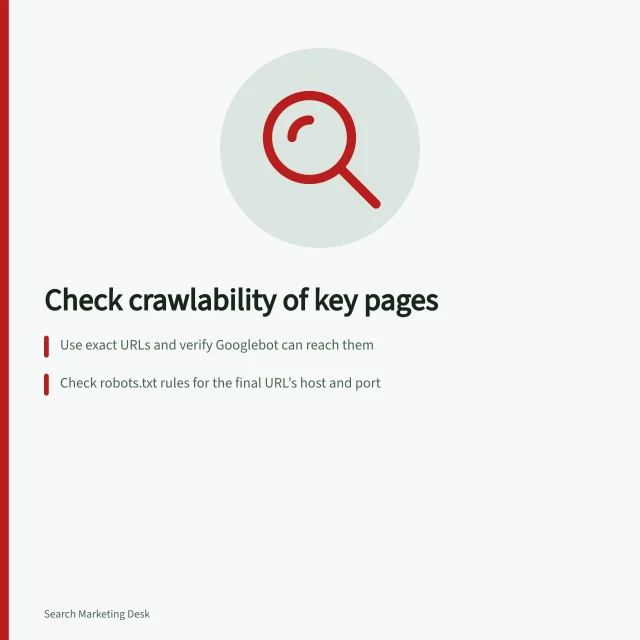 Check crawlability of key pages: Use exact URLs and verify Googlebot can reach them; Check robots.txt rules for the final URL’s host and port; Ensure final page returns HTTP 200 and serves indexable content. Checking whether important pages can be crawled