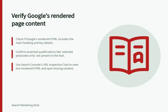 Verify Google’s rendered page content: Check if Google’s rendered HTML includes the main heading and key details.; Confirm essential qualifications like 'selected postcodes only' are present in the text.; Use Search Console’s URL Inspection Tool to view live-rendered HTML and spot missing content. Checking whether rendered content includes the main page information