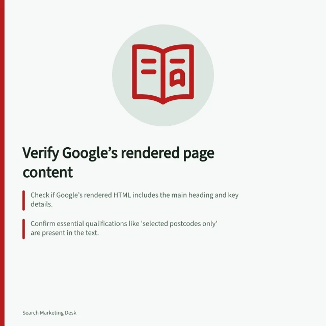 Verify Google’s rendered page content: Check if Google’s rendered HTML includes the main heading and key details.; Confirm essential qualifications like 'selected postcodes only' are present in the text.; Use Search Console’s URL Inspection Tool to view live-rendered HTML and spot missing content. Checking whether rendered content includes the main page information
