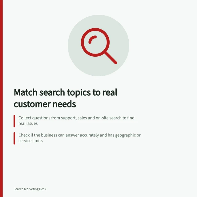 Match search topics to real customer needs: Collect questions from support, sales and on-site search to find real issues; Check if the business can answer accurately and has geographic or service limits; Prioritise answers that help customers make meaningful decisions. Choosing search topics from customer needs