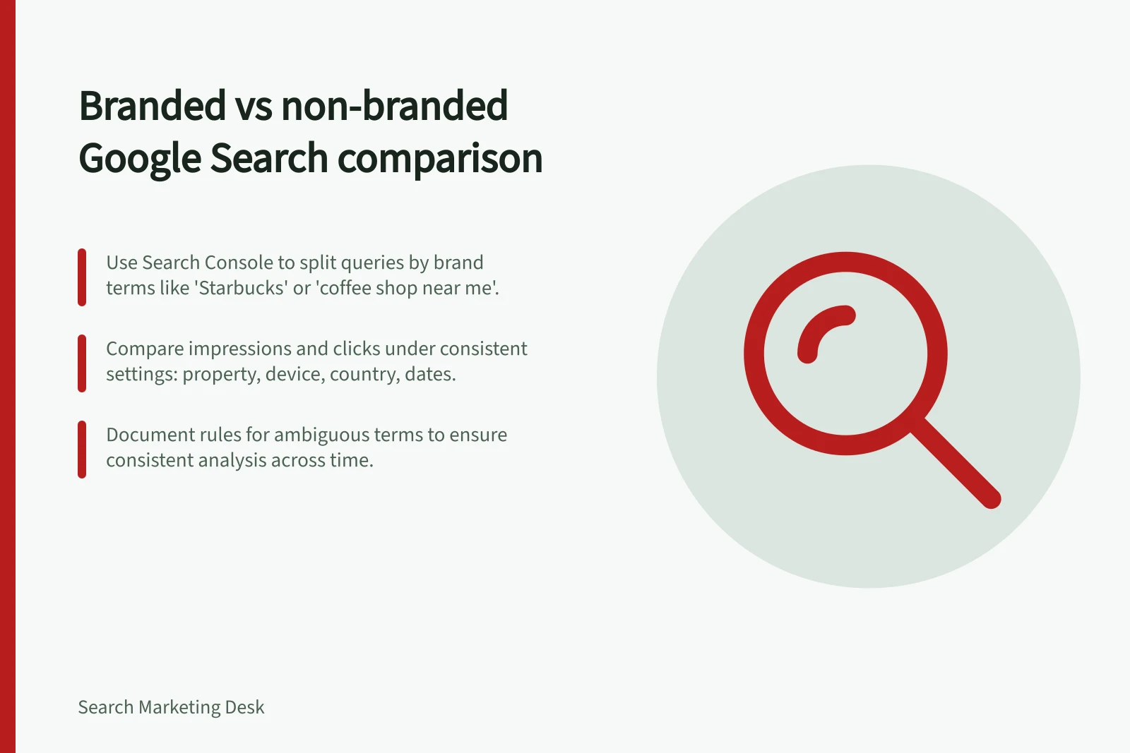 Branded vs non-branded Google Search comparison: Use Search Console to split queries by brand terms like 'Starbucks' or 'coffee shop near me'.; Compare impressions and clicks under consistent settings: property, device, country, dates.; Document rules for ambiguous terms to ensure consistent analysis across time.