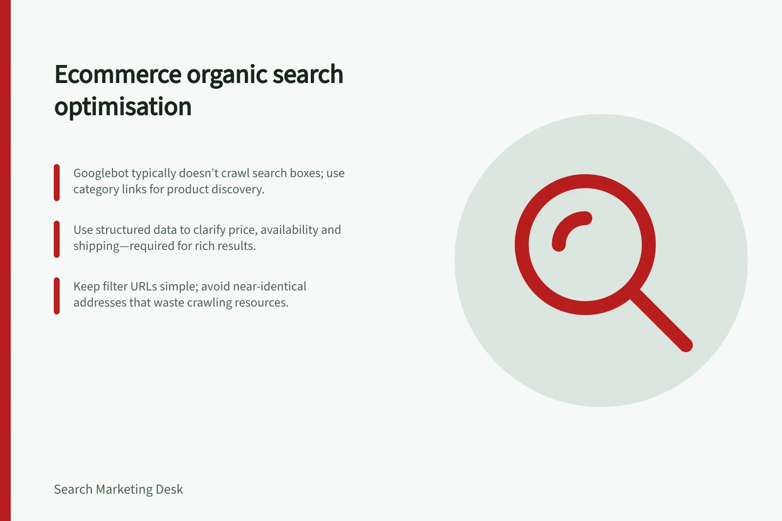 Ecommerce organic search optimisation: Googlebot typically doesn’t crawl search boxes; use category links for product discovery.; Use structured data to clarify price, availability and shipping—required for rich results.; Keep filter URLs simple; avoid near-identical addresses that waste crawling resources.