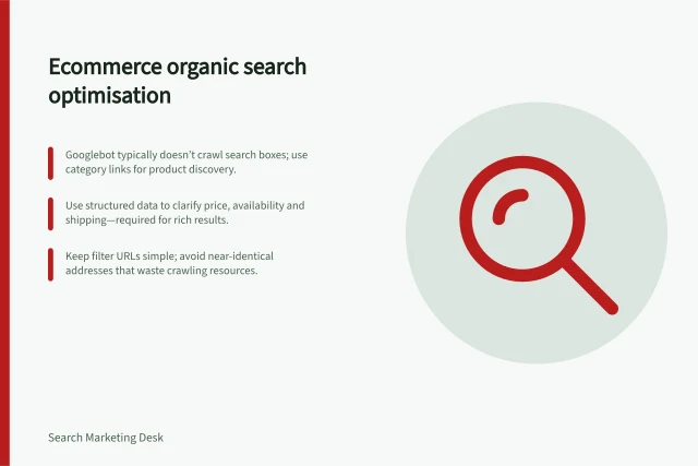Ecommerce organic search optimisation: Googlebot typically doesn’t crawl search boxes; use category links for product discovery.; Use structured data to clarify price, availability and shipping—required for rich results.; Keep filter URLs simple; avoid near-identical addresses that waste crawling resources. Ecommerce organic search