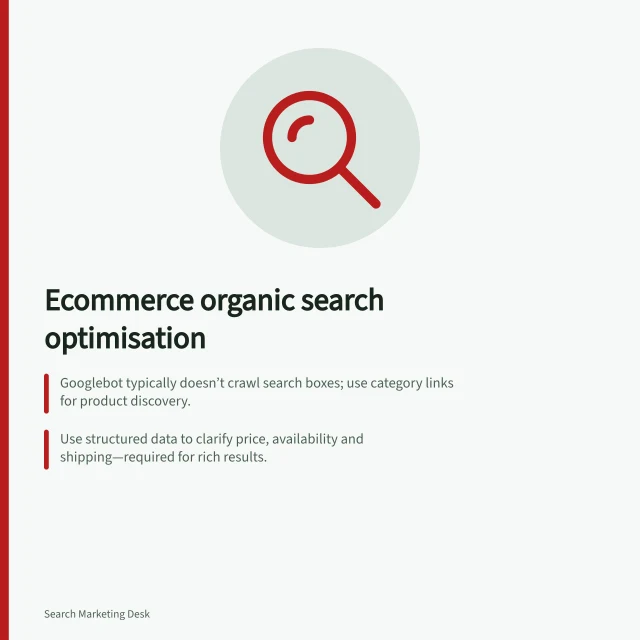 Ecommerce organic search optimisation: Googlebot typically doesn’t crawl search boxes; use category links for product discovery.; Use structured data to clarify price, availability and shipping—required for rich results.; Keep filter URLs simple; avoid near-identical addresses that waste crawling resources. Ecommerce organic search