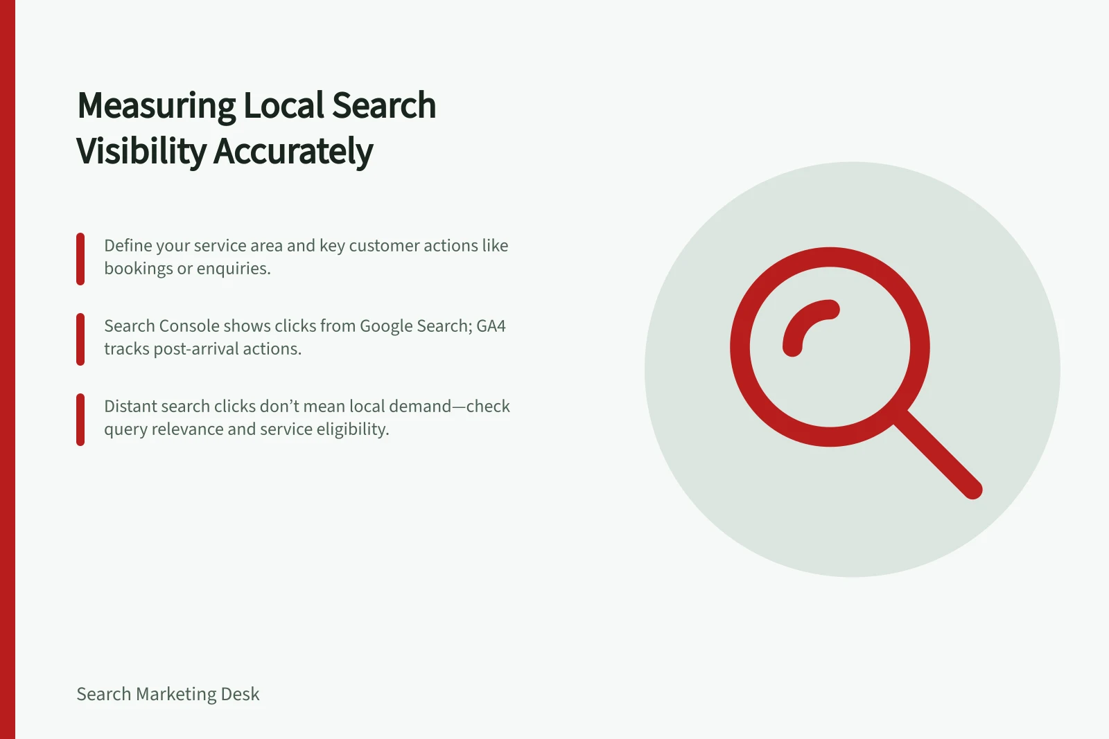 Measuring Local Search Visibility Accurately: Define your service area and key customer actions like bookings or enquiries.; Search Console shows clicks from Google Search; GA4 tracks post-arrival actions.; Distant search clicks don’t mean local demand—check query relevance and service eligibility.