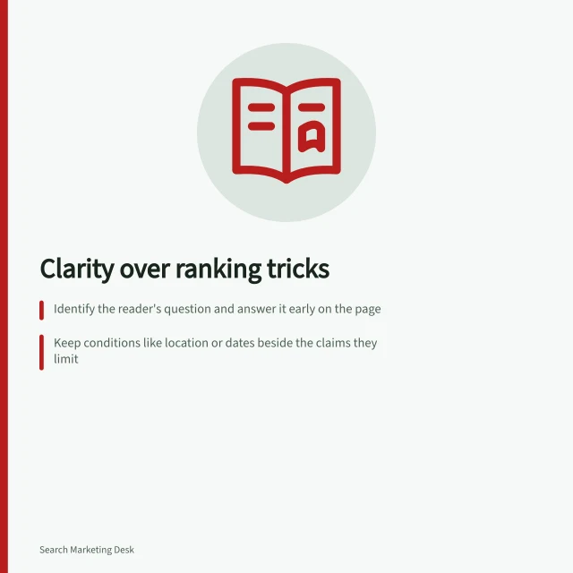 Clarity over ranking tricks: Identify the reader's question and answer it early on the page; Keep conditions like location or dates beside the claims they limit; Use tables for comparisons so same conditions can be read across choices. Improving content clarity without writing for speculative ranking tricks