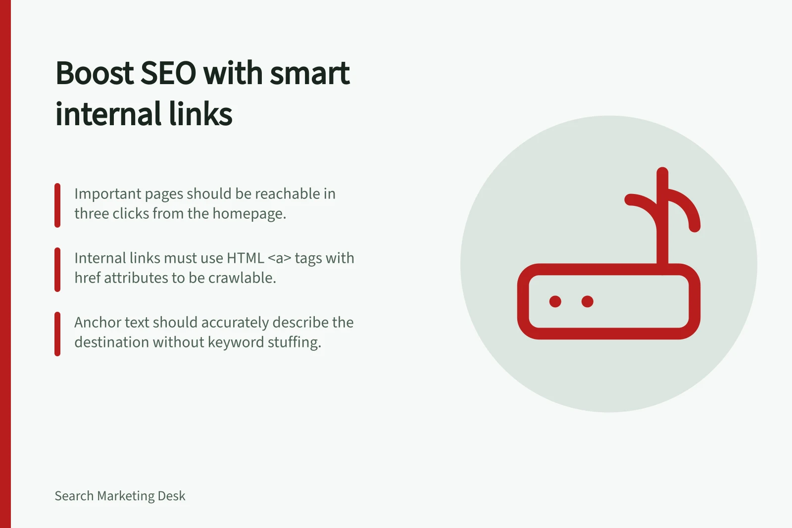 Boost SEO with smart internal links: Important pages should be reachable in three clicks from the homepage.; Internal links must use HTML <a> tags with href attributes to be crawlable.; Anchor text should accurately describe the destination without keyword stuffing.