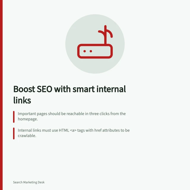 Boost SEO with smart internal links: Important pages should be reachable in three clicks from the homepage.; Internal links must use HTML <a> tags with href attributes to be crawlable.; Anchor text should accurately describe the destination without keyword stuffing. Internal linking