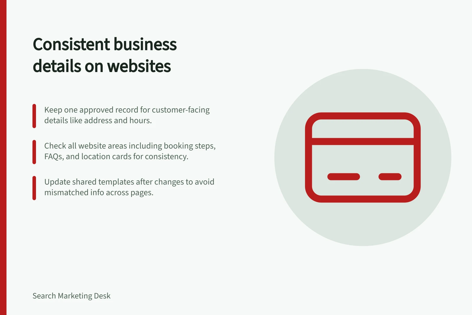 Consistent business details on websites: Keep one approved record for customer-facing details like address and hours.; Check all website areas including booking steps, FAQs, and location cards for consistency.; Update shared templates after changes to avoid mismatched info across pages.
