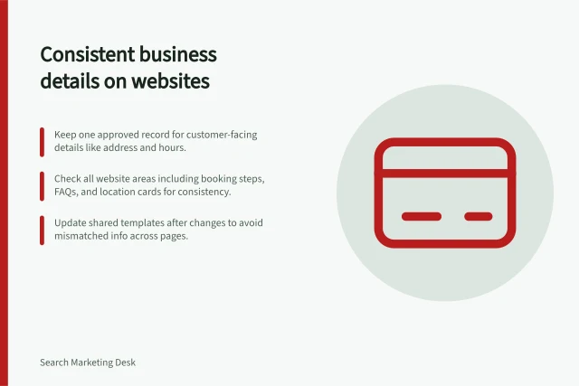 Consistent business details on websites: Keep one approved record for customer-facing details like address and hours.; Check all website areas including booking steps, FAQs, and location cards for consistency.; Update shared templates after changes to avoid mismatched info across pages. Keeping business details consistent across the website