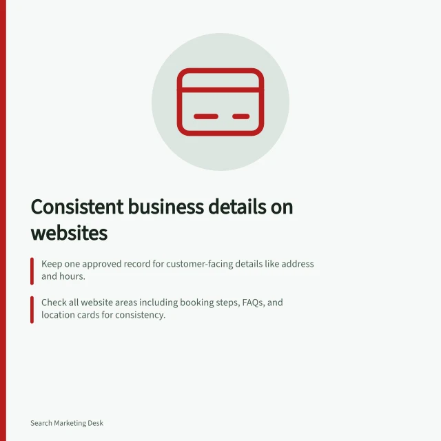 Consistent business details on websites: Keep one approved record for customer-facing details like address and hours.; Check all website areas including booking steps, FAQs, and location cards for consistency.; Update shared templates after changes to avoid mismatched info across pages. Keeping business details consistent across the website