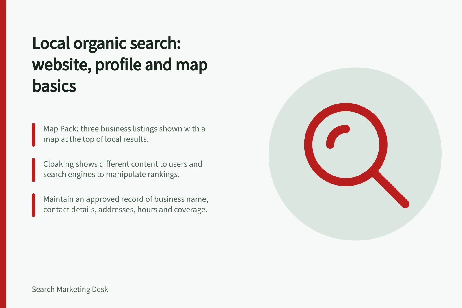Local organic search: website, profile and map basics: Map Pack: three business listings shown with a map at the top of local results.; Cloaking shows different content to users and search engines to manipulate rankings.; Maintain an approved record of business name, contact details, addresses, hours and coverage.