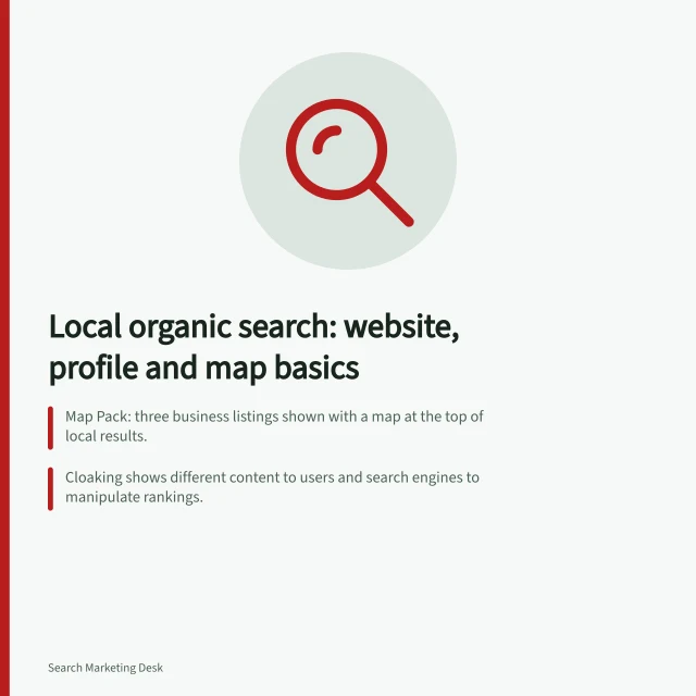 Local organic search: website, profile and map basics: Map Pack: three business listings shown with a map at the top of local results.; Cloaking shows different content to users and search engines to manipulate rankings.; Maintain an approved record of business name, contact details, addresses, hours and coverage. Local organic search
