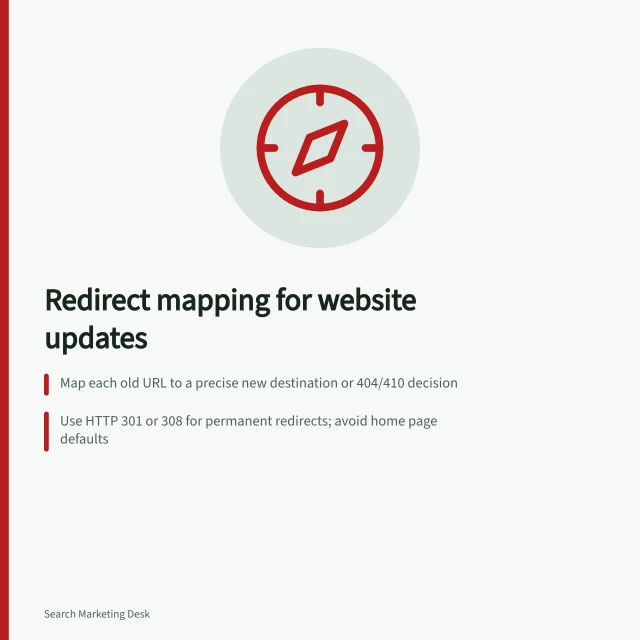 Redirect mapping for website updates: Map each old URL to a precise new destination or 404/410 decision; Use HTTP 301 or 308 for permanent redirects; avoid home page defaults; Test every redirect to confirm correct final page and task continuity. Mapping redirects from old pages to relevant replacements