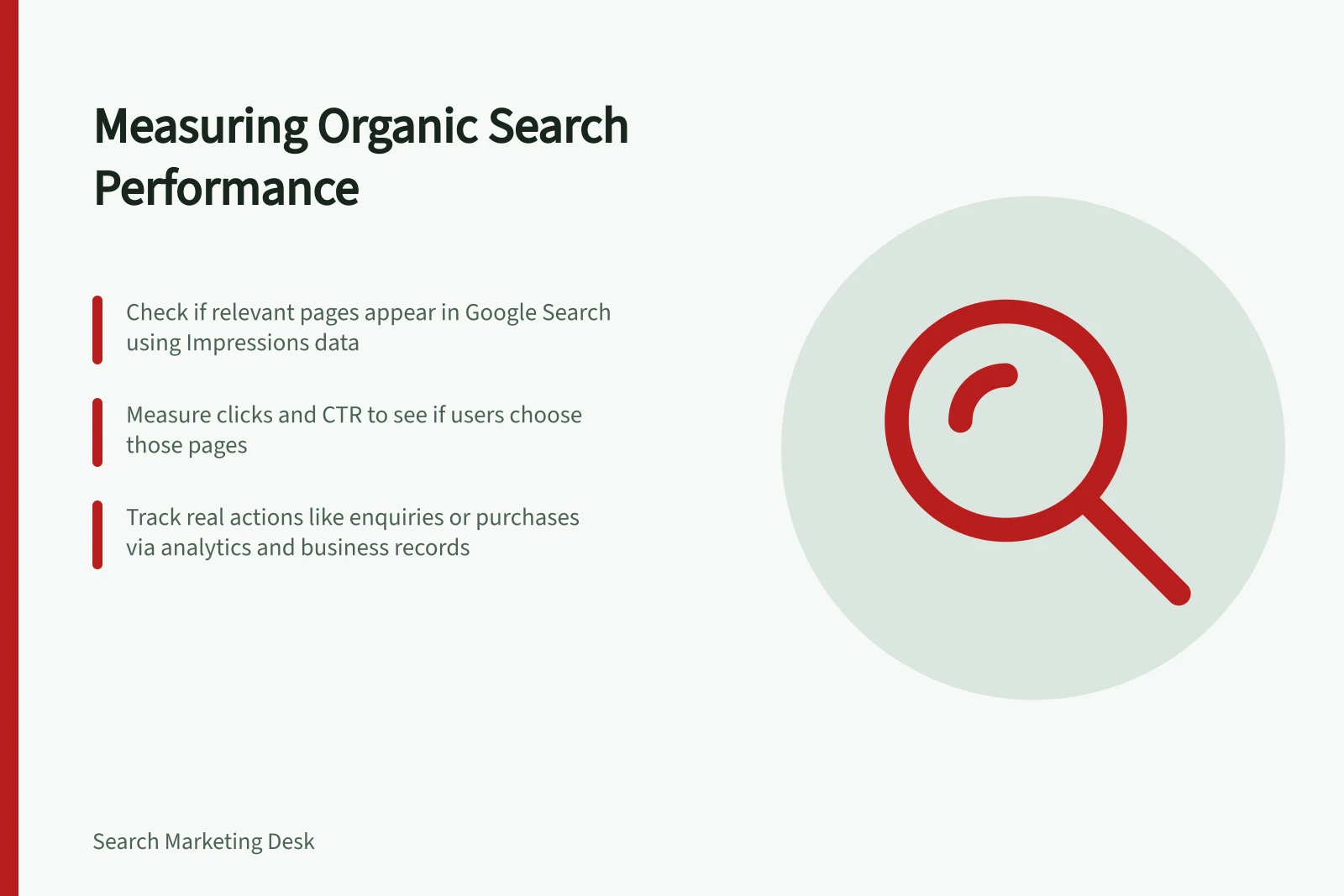 Measuring Organic Search Performance: Check if relevant pages appear in Google Search using Impressions data; Measure clicks and CTR to see if users choose those pages; Track real actions like enquiries or purchases via analytics and business records