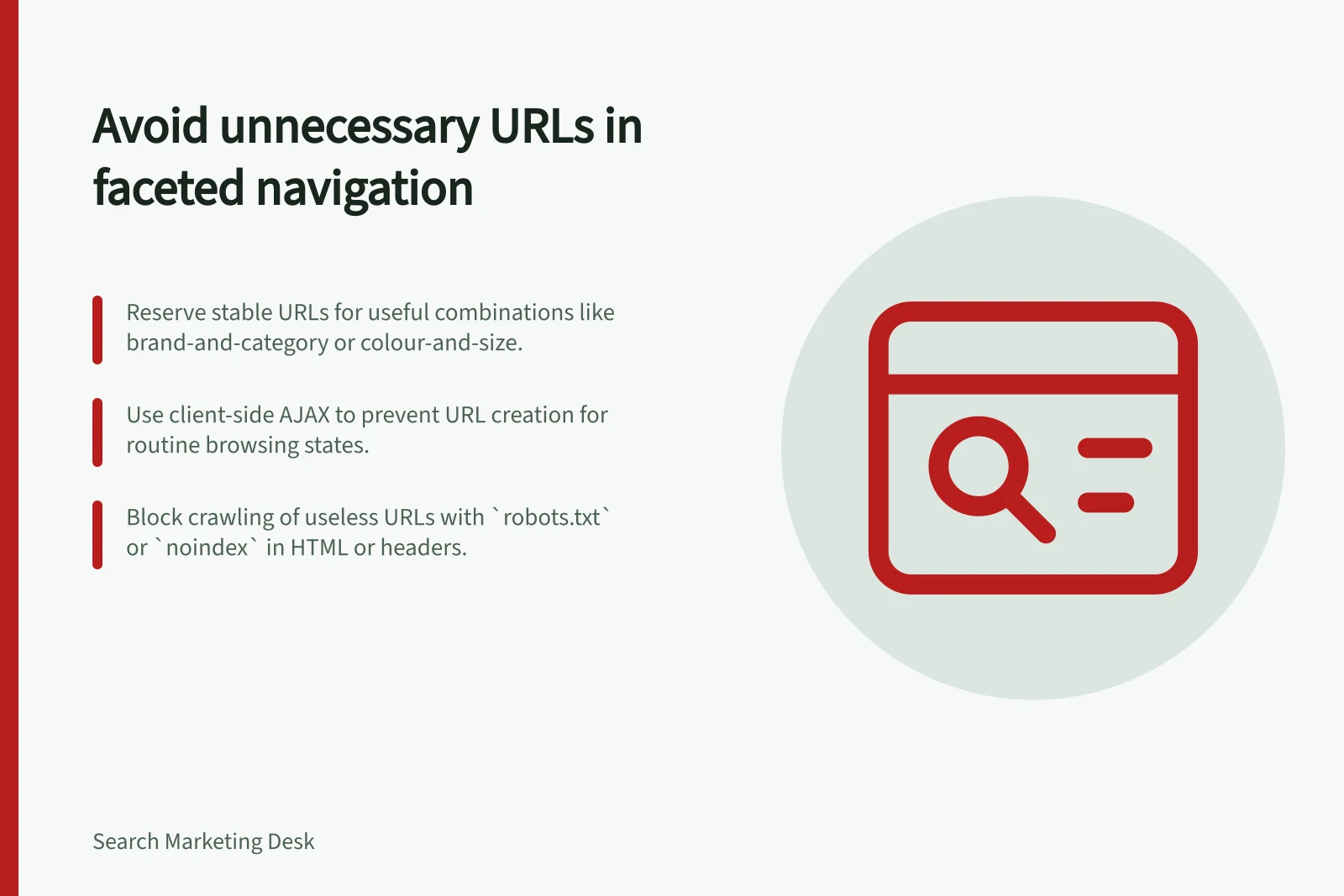 Avoid unnecessary URLs in faceted navigation: Reserve stable URLs for useful combinations like brand-and-category or colour-and-size.; Use client-side AJAX to prevent URL creation for routine browsing states.; Block crawling of useless URLs with `robots.txt` or `noindex` in HTML or headers.