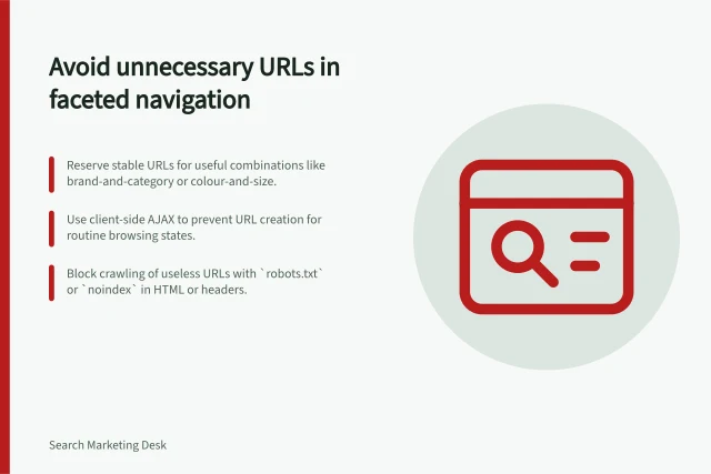 Avoid unnecessary URLs in faceted navigation: Reserve stable URLs for useful combinations like brand-and-category or colour-and-size.; Use client-side AJAX to prevent URL creation for routine browsing states.; Block crawling of useless URLs with `robots.txt` or `noindex` in HTML or headers. Preventing faceted navigation from generating unnecessary URLs