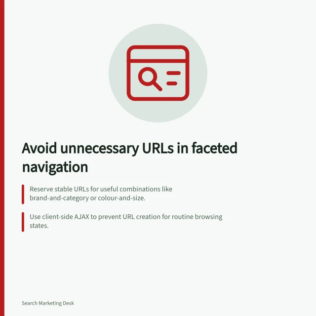 Avoid unnecessary URLs in faceted navigation: Reserve stable URLs for useful combinations like brand-and-category or colour-and-size.; Use client-side AJAX to prevent URL creation for routine browsing states.; Block crawling of useless URLs with `robots.txt` or `noindex` in HTML or headers. Preventing faceted navigation from generating unnecessary URLs