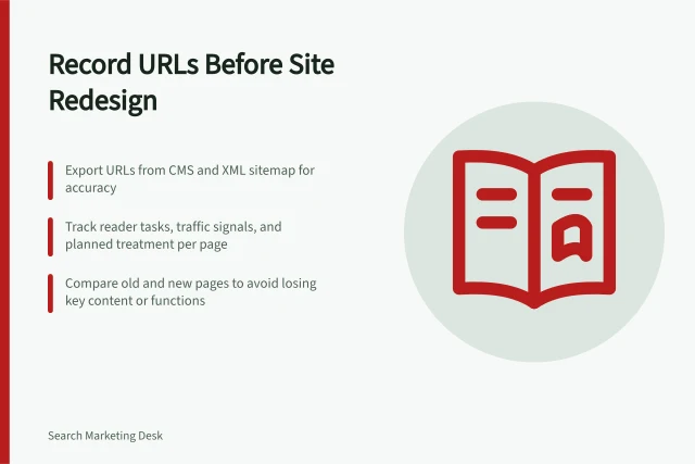 Record URLs Before Site Redesign: Export URLs from CMS and XML sitemap for accuracy; Track reader tasks, traffic signals, and planned treatment per page; Compare old and new pages to avoid losing key content or functions. Recording important URLs before a redesign