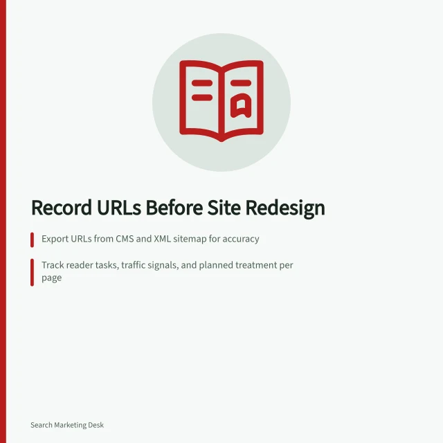 Record URLs Before Site Redesign: Export URLs from CMS and XML sitemap for accuracy; Track reader tasks, traffic signals, and planned treatment per page; Compare old and new pages to avoid losing key content or functions. Recording important URLs before a redesign