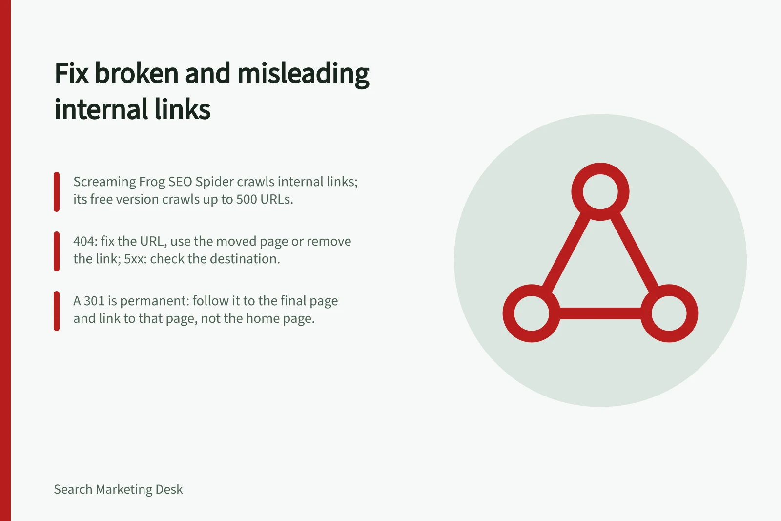 Fix broken and misleading internal links: Screaming Frog SEO Spider crawls internal links; its free version crawls up to 500 URLs.; 404: fix the URL, use the moved page or remove the link; 5xx: check the destination.; A 301 is permanent: follow it to the final page and link to that page, not the home page.