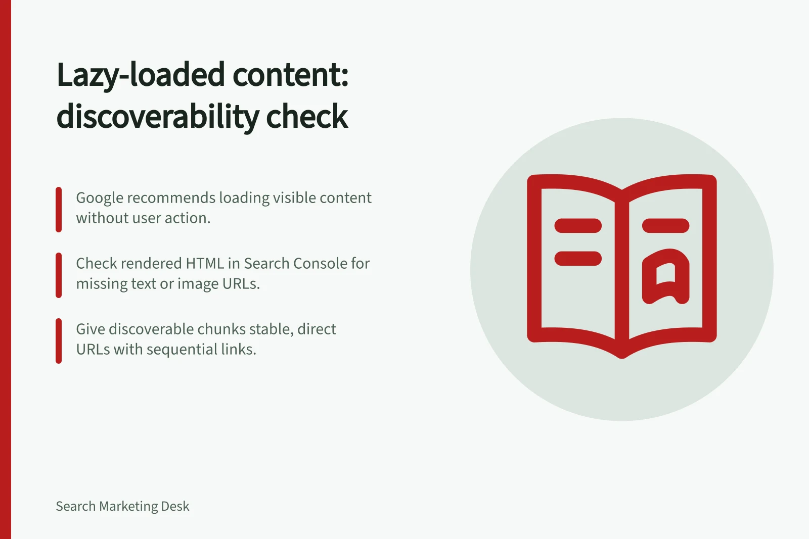 Lazy-loaded content: discoverability check: Google recommends loading visible content without user action.; Check rendered HTML in Search Console for missing text or image URLs.; Give discoverable chunks stable, direct URLs with sequential links.