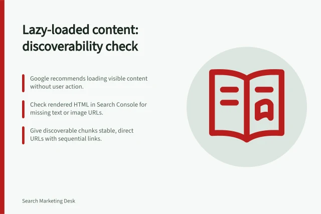 Lazy-loaded content: discoverability check: Google recommends loading visible content without user action.; Check rendered HTML in Search Console for missing text or image URLs.; Give discoverable chunks stable, direct URLs with sequential links. Reviewing lazy-loaded content for discoverability