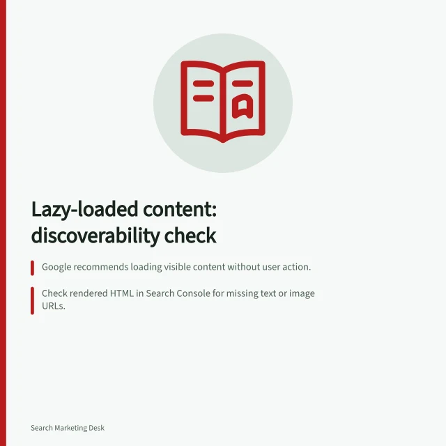 Lazy-loaded content: discoverability check: Google recommends loading visible content without user action.; Check rendered HTML in Search Console for missing text or image URLs.; Give discoverable chunks stable, direct URLs with sequential links. Reviewing lazy-loaded content for discoverability