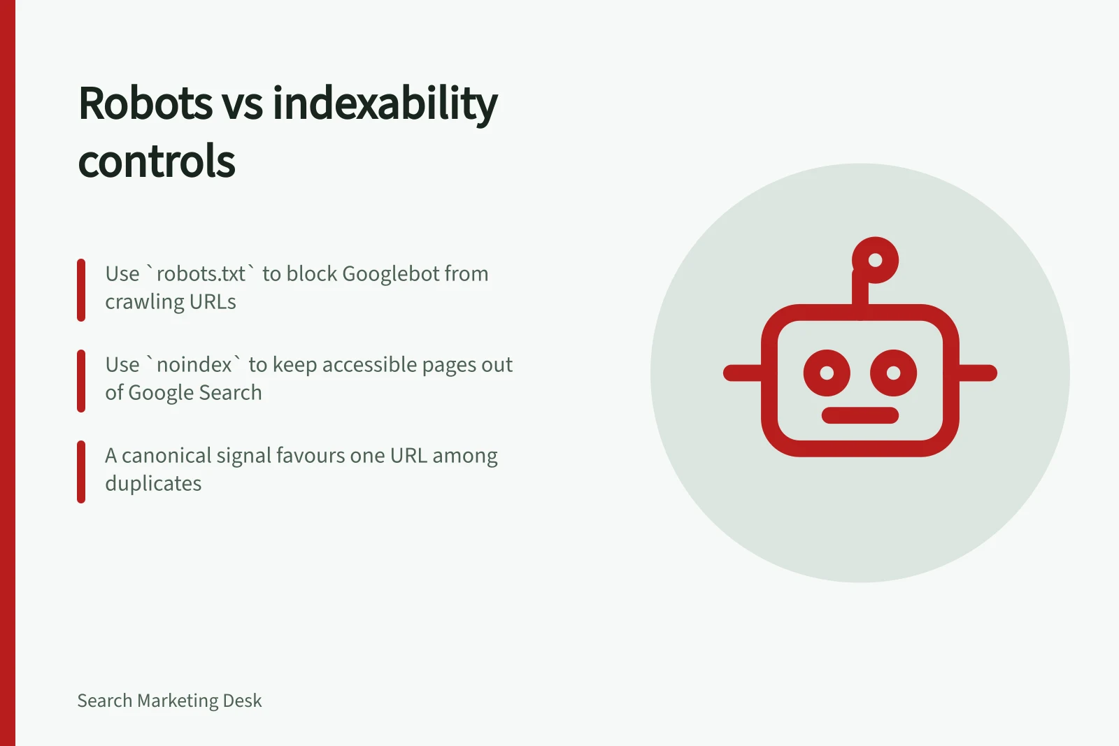Robots vs indexability controls: Use `robots.txt` to block Googlebot from crawling URLs; Use `noindex` to keep accessible pages out of Google Search; A canonical signal favours one URL among duplicates