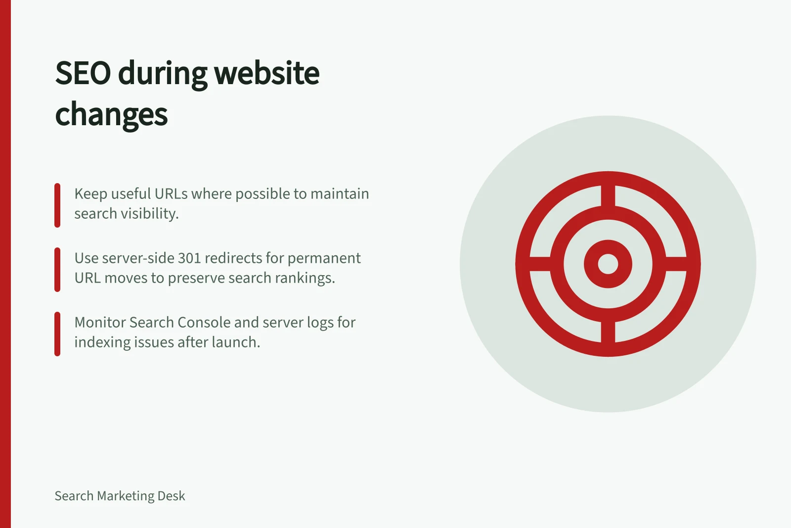 SEO during website changes: Keep useful URLs where possible to maintain search visibility.; Use server-side 301 redirects for permanent URL moves to preserve search rankings.; Monitor Search Console and server logs for indexing issues after launch.