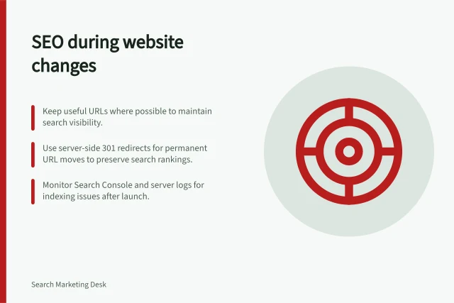 SEO during website changes: Keep useful URLs where possible to maintain search visibility.; Use server-side 301 redirects for permanent URL moves to preserve search rankings.; Monitor Search Console and server logs for indexing issues after launch. SEO during website changes