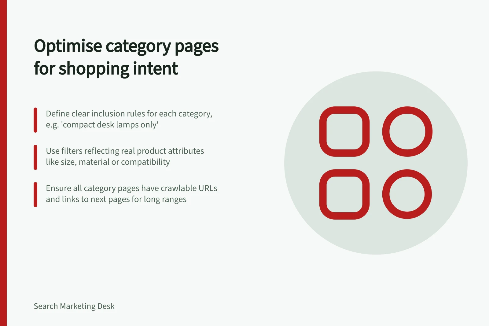 Optimise category pages for shopping intent: Define clear inclusion rules for each category, e.g. 'compact desk lamps only'; Use filters reflecting real product attributes like size, material or compatibility; Ensure all category pages have crawlable URLs and links to next pages for long ranges