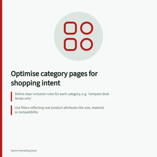 Optimise category pages for shopping intent: Define clear inclusion rules for each category, e.g. 'compact desk lamps only'; Use filters reflecting real product attributes like size, material or compatibility; Ensure all category pages have crawlable URLs and links to next pages for long ranges. Structuring category pages around shopping intent