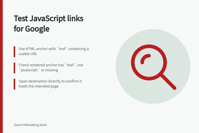 Test JavaScript links for Google: Use HTML anchor with `href` containing a usable URL; Check rendered anchor has `href`, not `javascript:` or missing; Open destination directly to confirm it loads the intended page. Testing crawlable links in a JavaScript interface