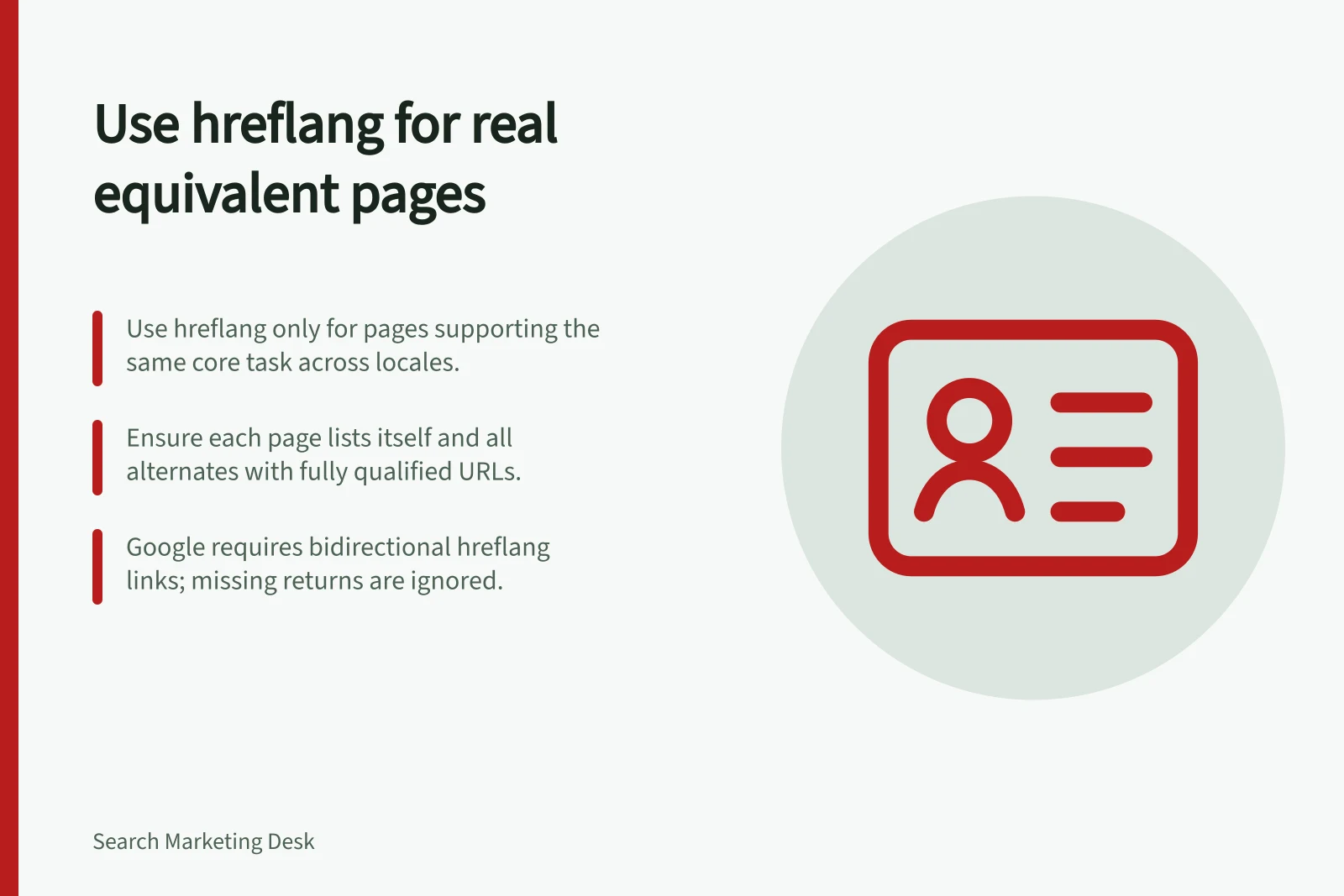 Use hreflang for real equivalent pages: Use hreflang only for pages supporting the same core task across locales.; Ensure each page lists itself and all alternates with fully qualified URLs.; Google requires bidirectional hreflang links; missing returns are ignored.