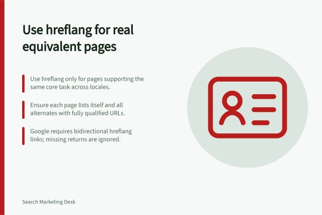 Use hreflang for real equivalent pages: Use hreflang only for pages supporting the same core task across locales.; Ensure each page lists itself and all alternates with fully qualified URLs.; Google requires bidirectional hreflang links; missing returns are ignored. Using hreflang only for genuine equivalent pages