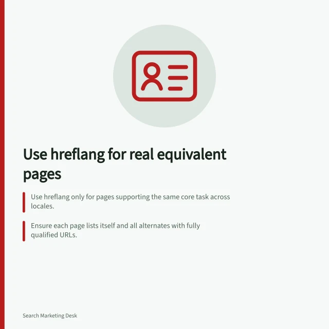 Use hreflang for real equivalent pages: Use hreflang only for pages supporting the same core task across locales.; Ensure each page lists itself and all alternates with fully qualified URLs.; Google requires bidirectional hreflang links; missing returns are ignored. Using hreflang only for genuine equivalent pages