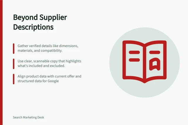 Beyond Supplier Descriptions: Gather verified details like dimensions, materials, and compatibility.; Use clear, scannable copy that highlights what's included and excluded.; Align product data with current offer and structured data for Google. Writing product information beyond a supplier description